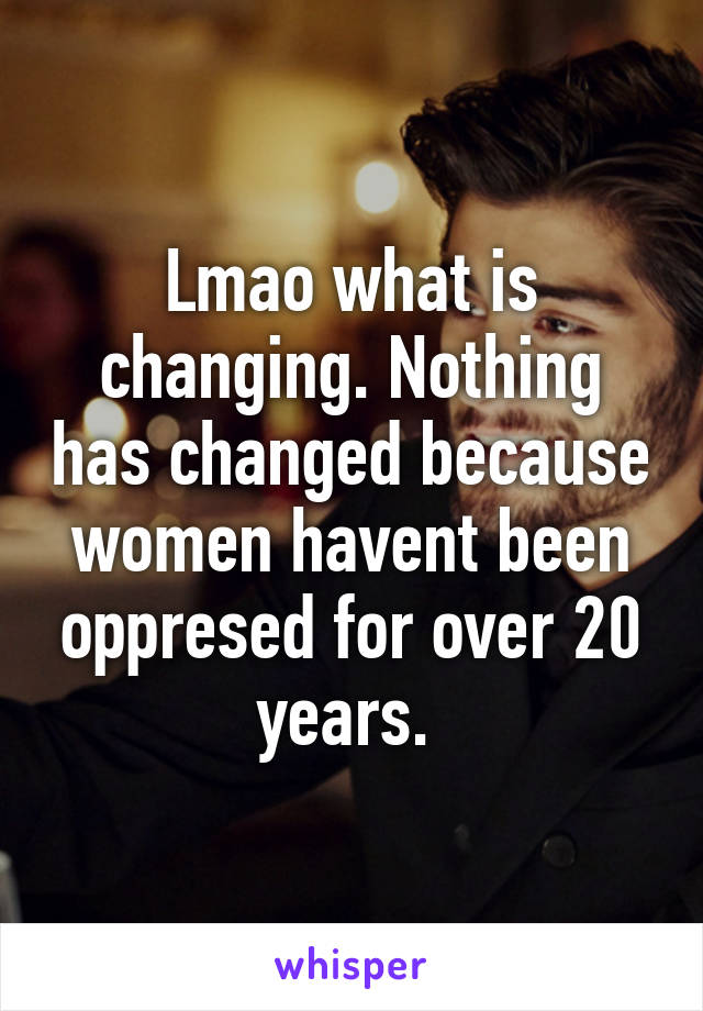 Lmao what is changing. Nothing has changed because women havent been oppresed for over 20 years. 