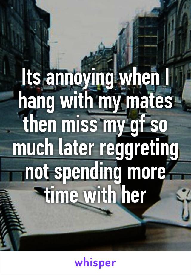 Its annoying when I hang with my mates then miss my gf so much later reggreting not spending more time with her