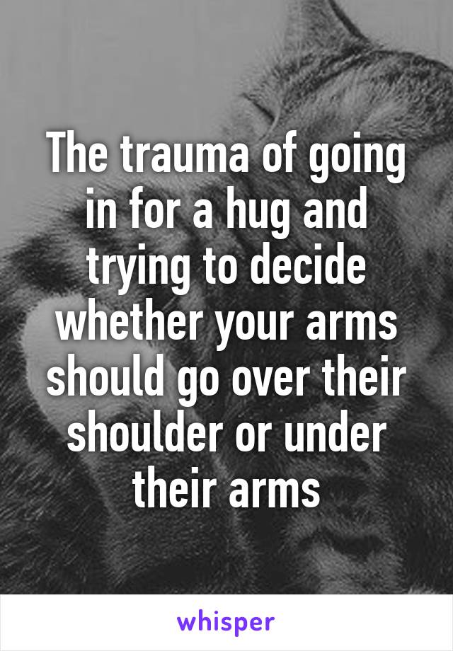 The trauma of going in for a hug and trying to decide whether your arms should go over their shoulder or under their arms