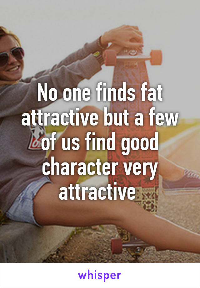 No one finds fat attractive but a few of us find good character very attractive 