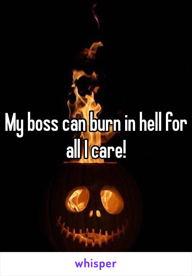 My boss can burn in hell for all I care!