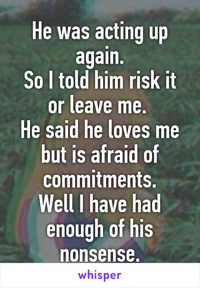 He was acting up again.
So I told him risk it or leave me. 
He said he loves me but is afraid of commitments.
Well I have had enough of his nonsense.