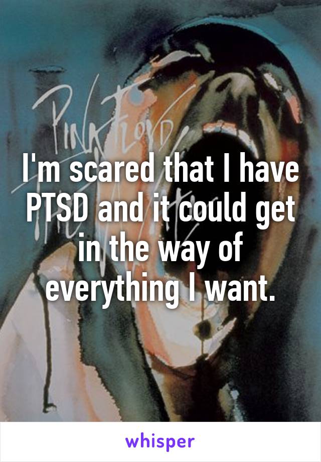 I'm scared that I have PTSD and it could get in the way of everything I want.