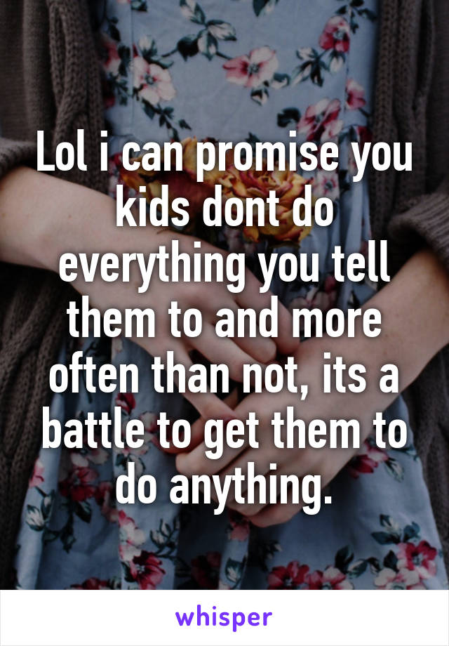 Lol i can promise you kids dont do everything you tell them to and more often than not, its a battle to get them to do anything.