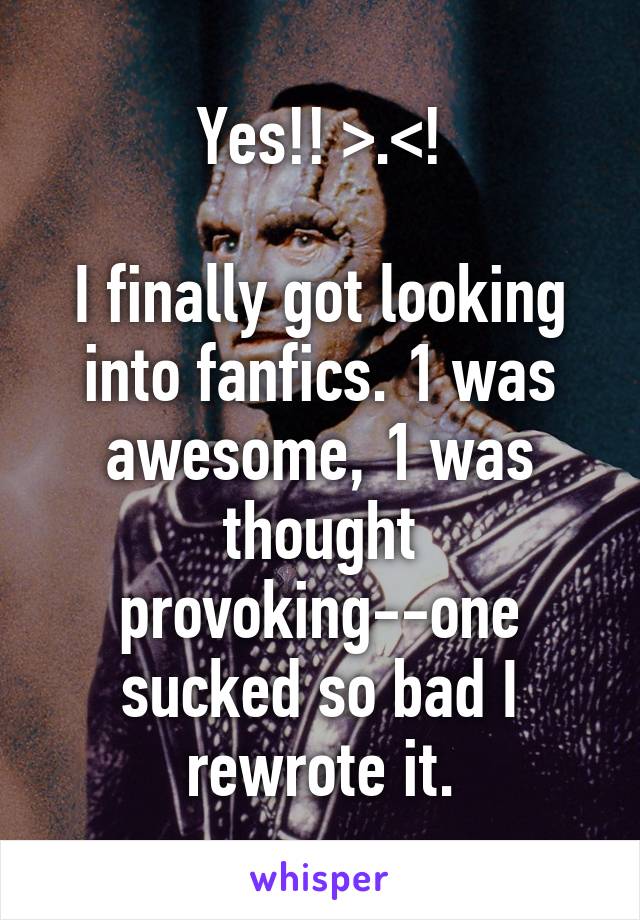 Yes!! >.<!

I finally got looking into fanfics. 1 was awesome, 1 was thought provoking--one sucked so bad I rewrote it.