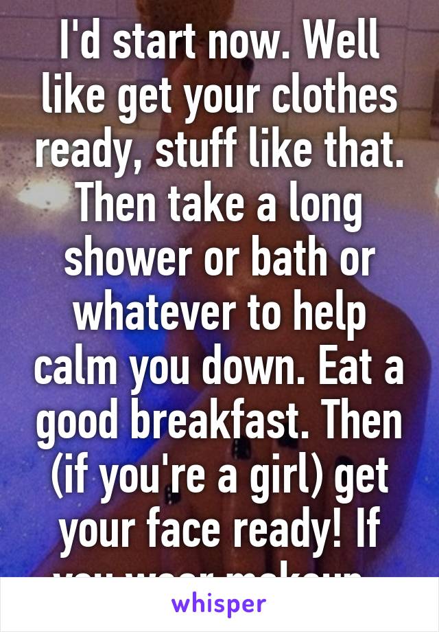 I'd start now. Well like get your clothes ready, stuff like that. Then take a long shower or bath or whatever to help calm you down. Eat a good breakfast. Then (if you're a girl) get your face ready! If you wear makeup. 