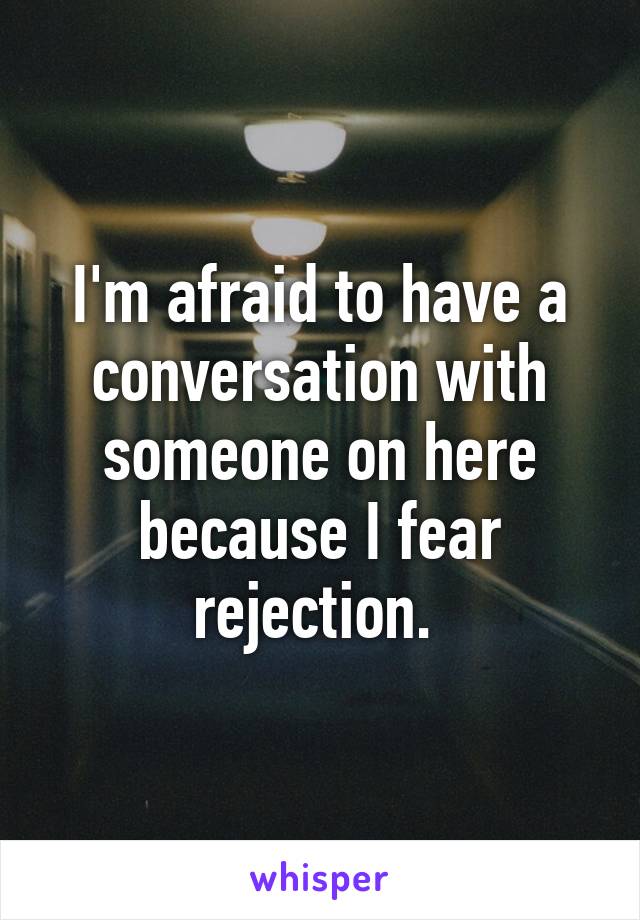 I'm afraid to have a conversation with someone on here because I fear rejection. 