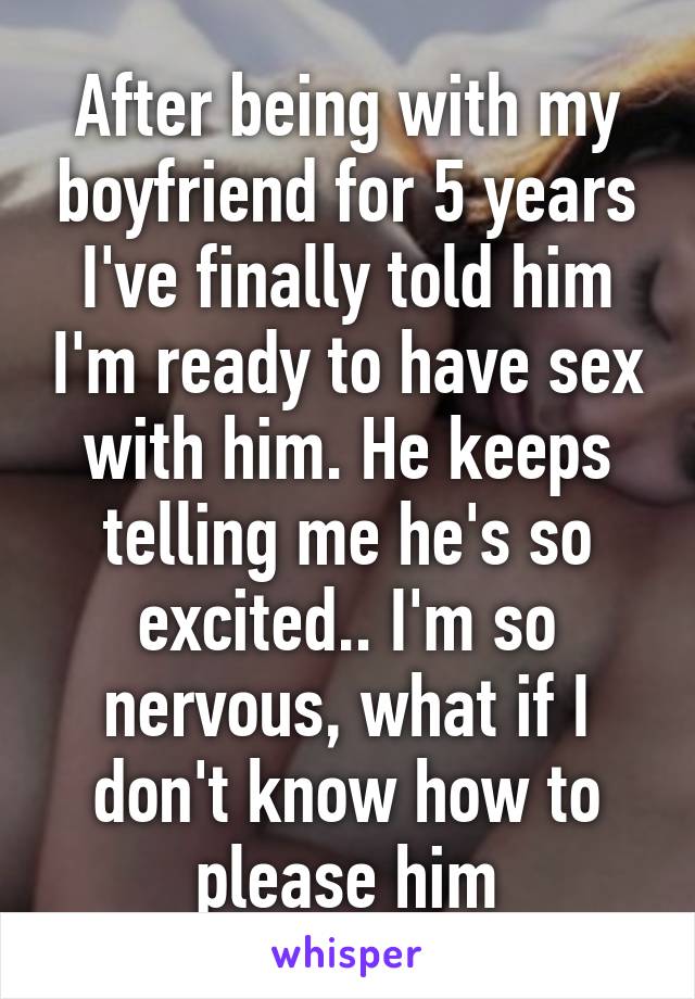 After being with my boyfriend for 5 years I've finally told him I'm ready to have sex with him. He keeps telling me he's so excited.. I'm so nervous, what if I don't know how to please him