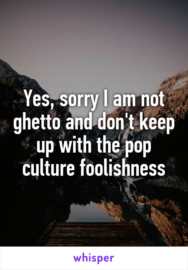 Yes, sorry I am not ghetto and don't keep up with the pop culture foolishness