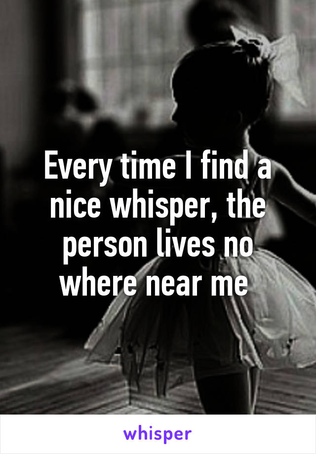 Every time I find a nice whisper, the person lives no where near me 