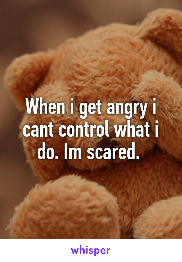 When i get angry i cant control what i do. Im scared. 