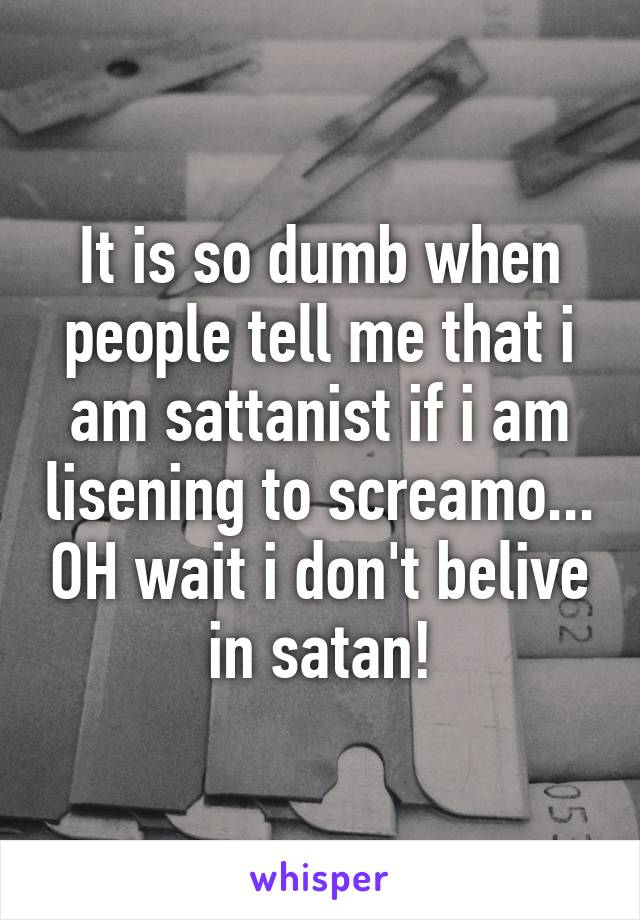 It is so dumb when people tell me that i am sattanist if i am lisening to screamo... OH wait i don't belive in satan!