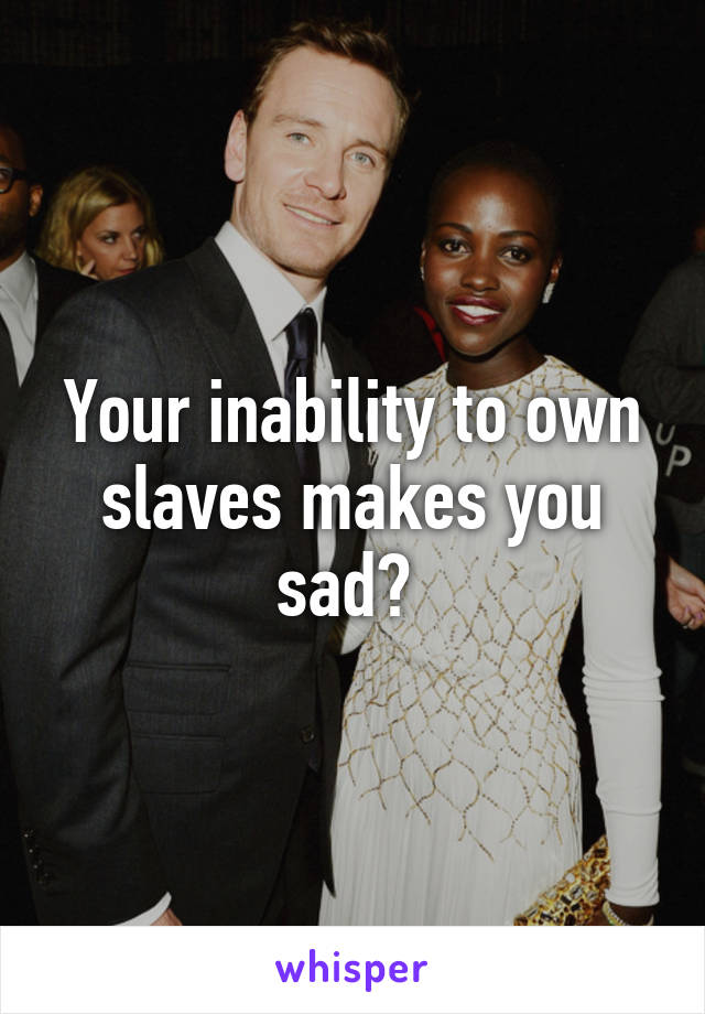 Your inability to own slaves makes you sad? 