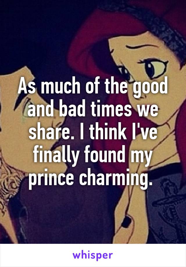 As much of the good and bad times we share. I think I've finally found my prince charming. 