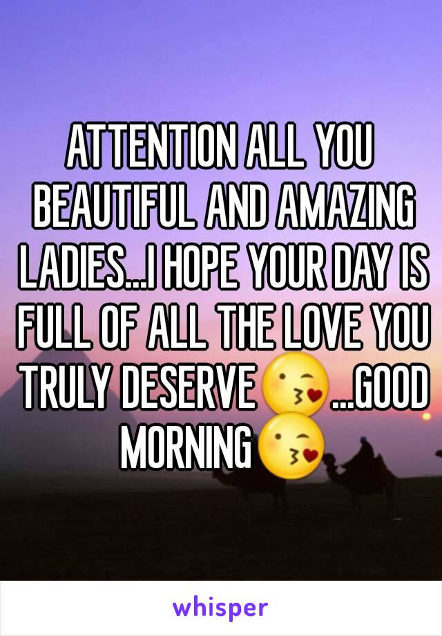 ATTENTION ALL YOU BEAUTIFUL AND AMAZING LADIES...I HOPE YOUR DAY IS FULL OF ALL THE LOVE YOU TRULY DESERVE😘...GOOD MORNING😘