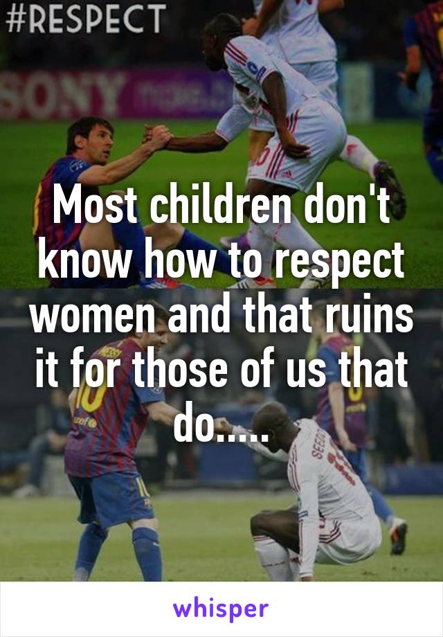 Most children don't know how to respect women and that ruins it for those of us that do.....