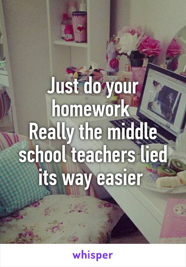 Just do your homework 
Really the middle school teachers lied its way easier 