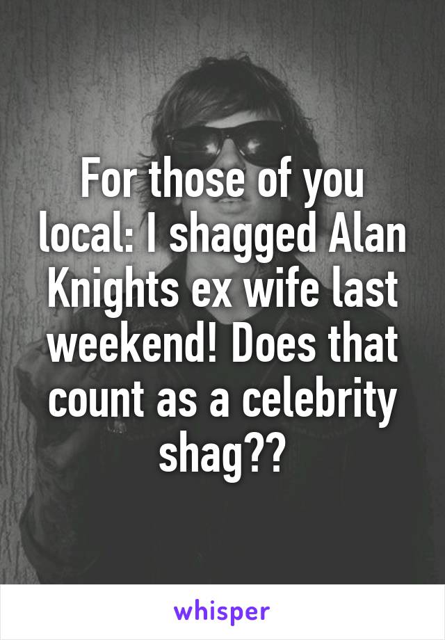 For those of you local: I shagged Alan Knights ex wife last weekend! Does that count as a celebrity shag??