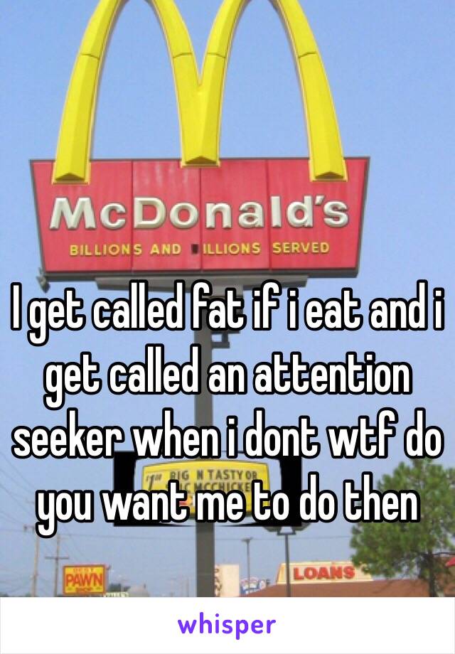 I get called fat if i eat and i get called an attention seeker when i dont wtf do you want me to do then 