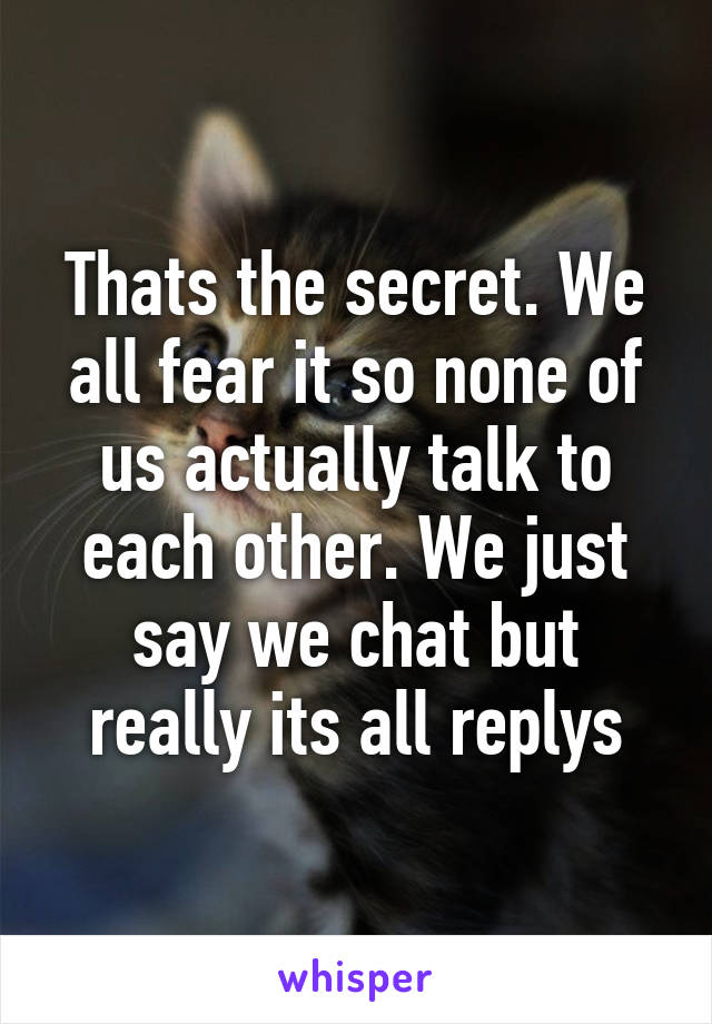 Thats the secret. We all fear it so none of us actually talk to each other. We just say we chat but really its all replys