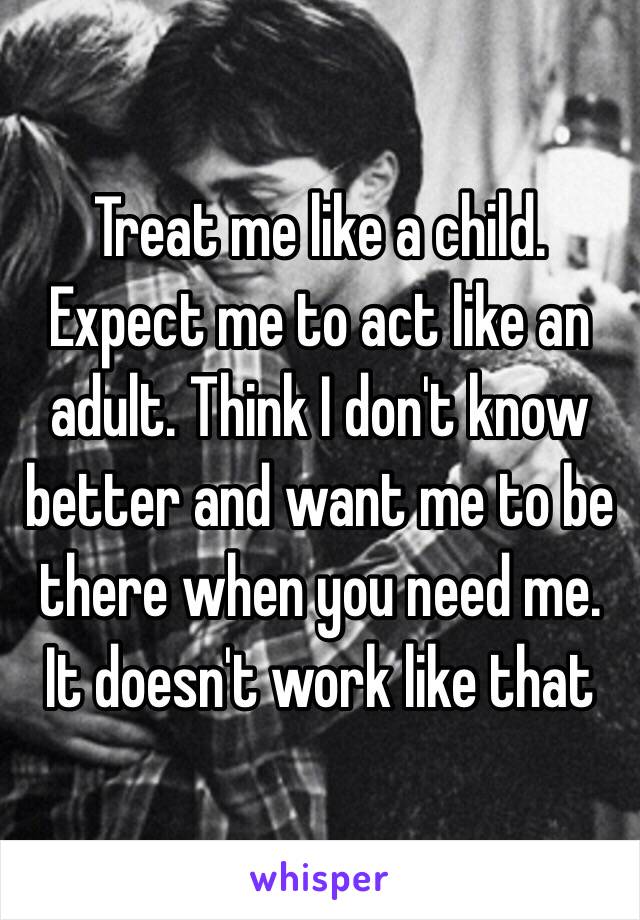 Treat me like a child. Expect me to act like an adult. Think I don't know better and want me to be there when you need me. It doesn't work like that