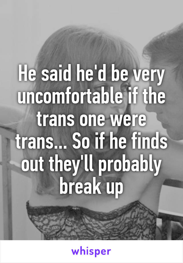 He said he'd be very uncomfortable if the trans one were trans... So if he finds out they'll probably break up