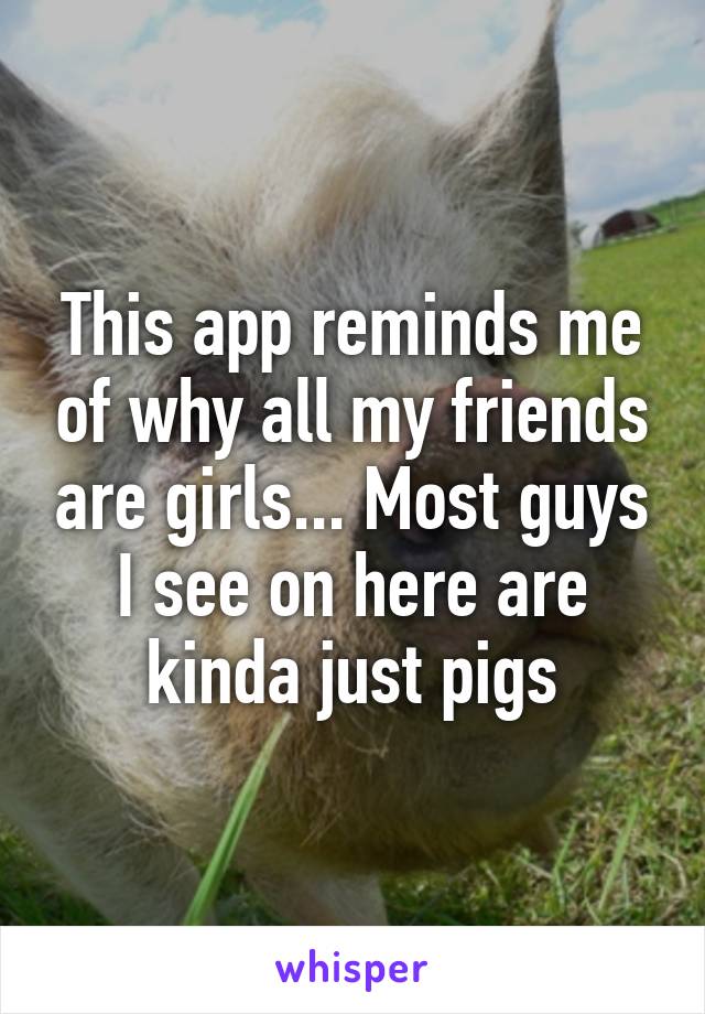 This app reminds me of why all my friends are girls... Most guys I see on here are kinda just pigs