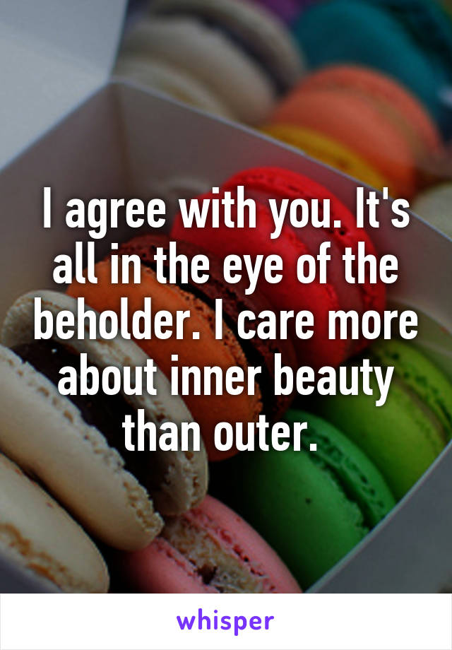 I agree with you. It's all in the eye of the beholder. I care more about inner beauty than outer. 