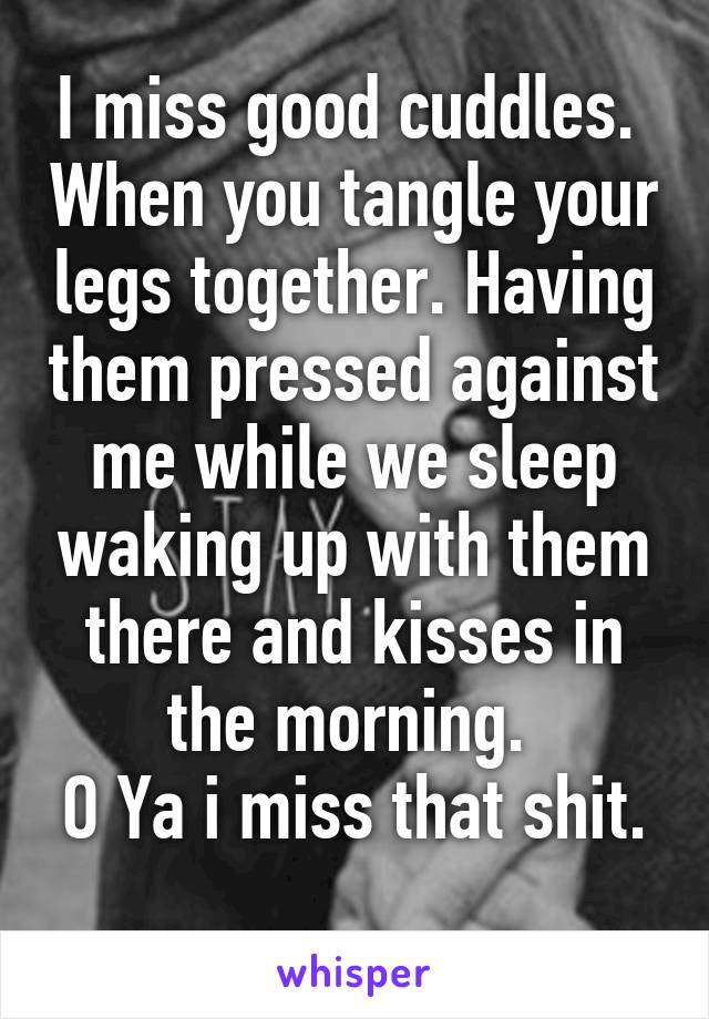 I miss good cuddles.  When you tangle your legs together. Having them pressed against me while we sleep waking up with them there and kisses in the morning. 
O Ya i miss that shit. 