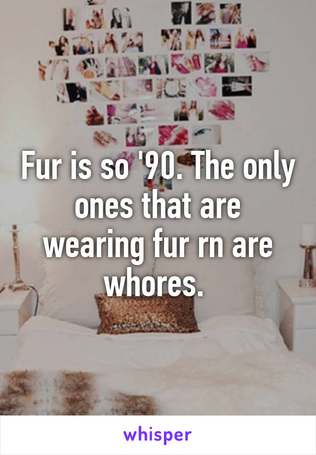 Fur is so '90. The only ones that are wearing fur rn are whores. 