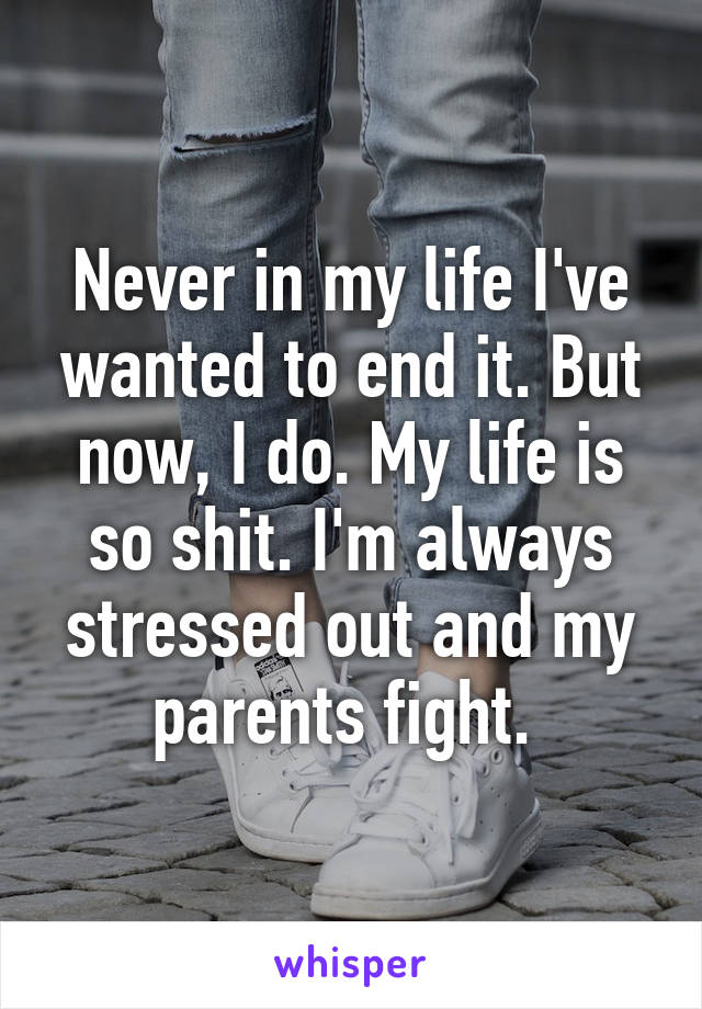 Never in my life I've wanted to end it. But now, I do. My life is so shit. I'm always stressed out and my parents fight. 