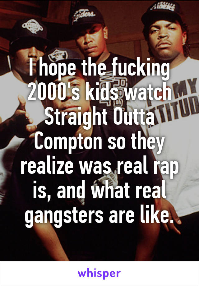 I hope the fucking 2000's kids watch Straight Outta Compton so they realize was real rap is, and what real gangsters are like.