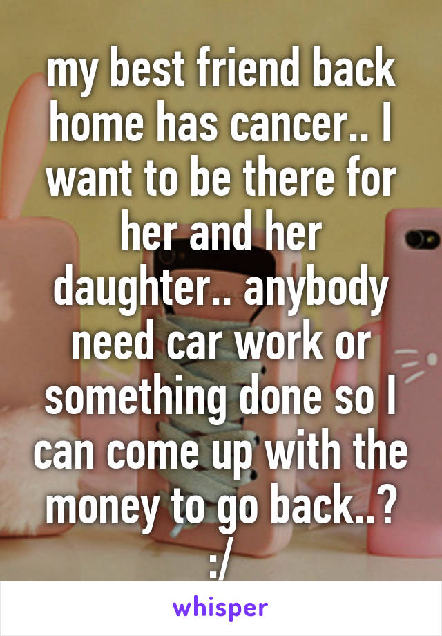 my best friend back home has cancer.. I want to be there for her and her daughter.. anybody need car work or something done so I can come up with the money to go back..? :/