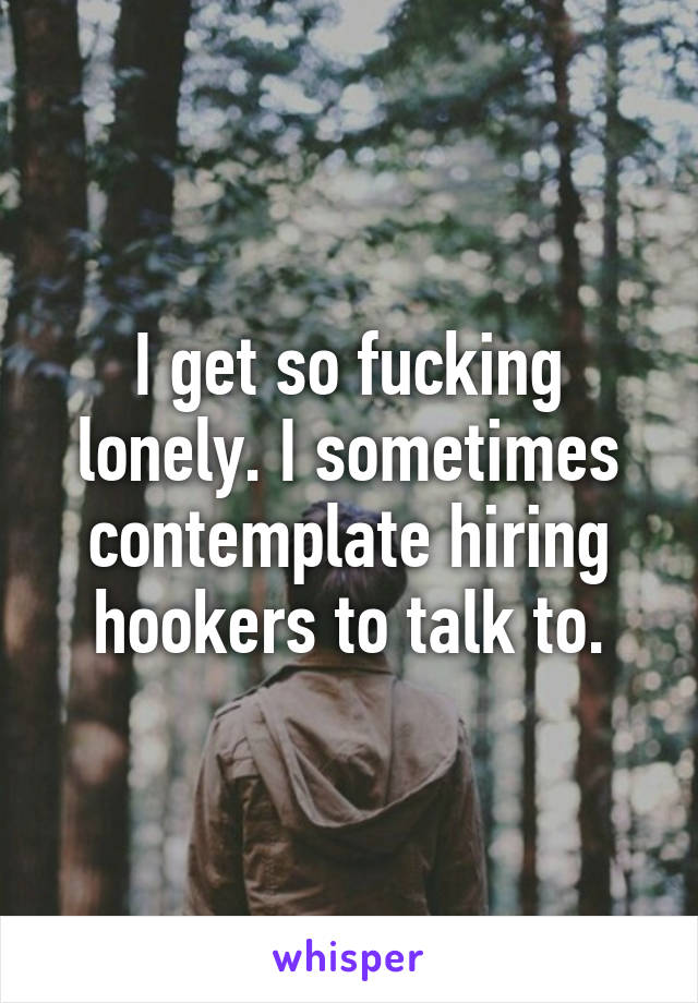 I get so fucking lonely. I sometimes contemplate hiring hookers to talk to.