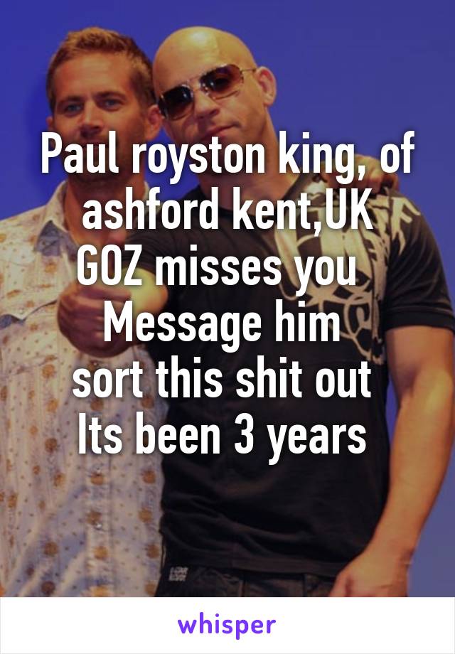 Paul royston king, of ashford kent,UK
GOZ misses you  
Message him 
sort this shit out 
Its been 3 years 
