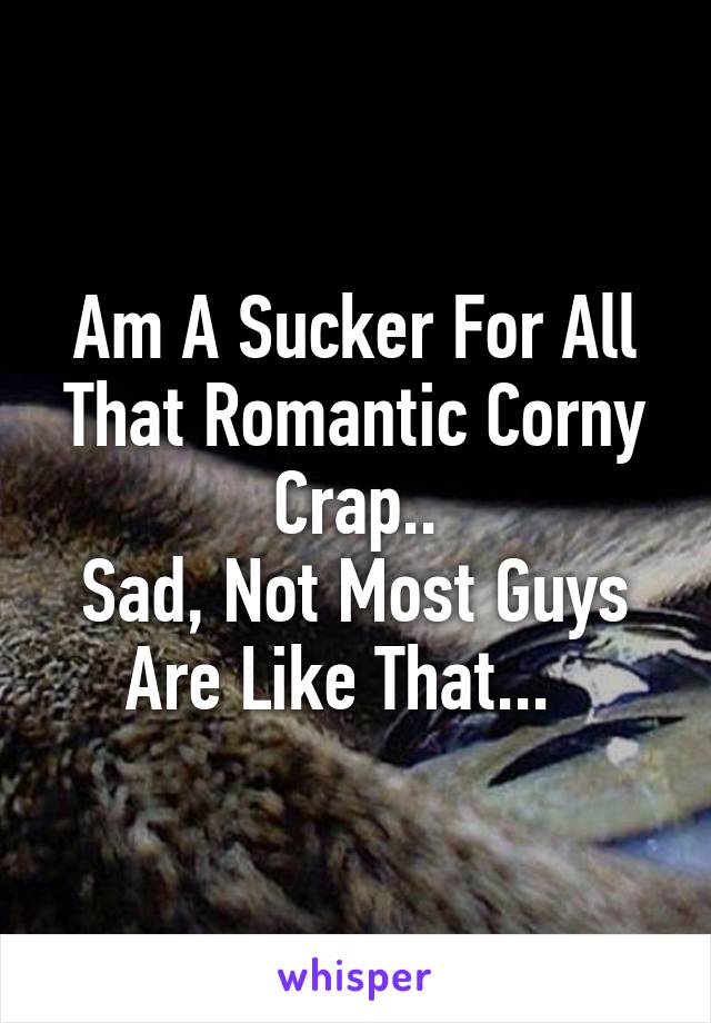 Am A Sucker For All That Romantic Corny Crap..
Sad, Not Most Guys Are Like That...  