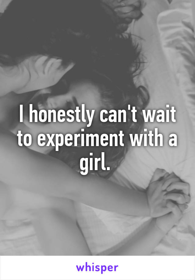 I honestly can't wait to experiment with a girl. 