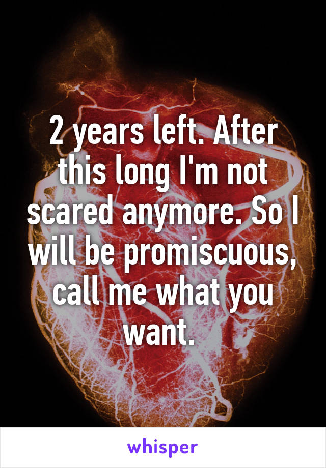 2 years left. After this long I'm not scared anymore. So I will be promiscuous, call me what you want. 