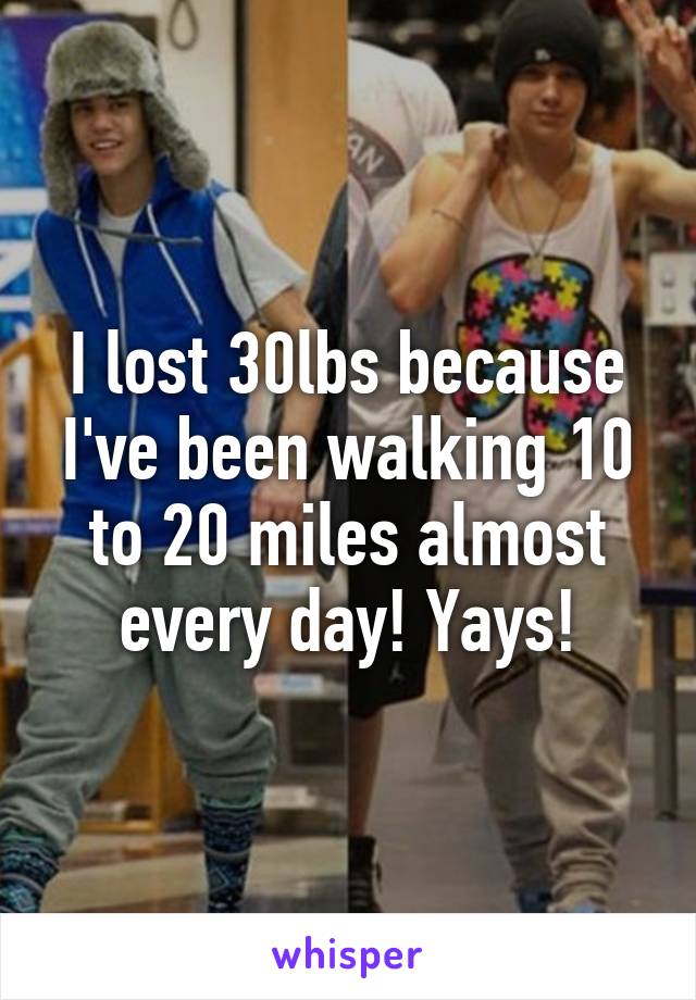 I lost 30lbs because I've been walking 10 to 20 miles almost every day! Yays!