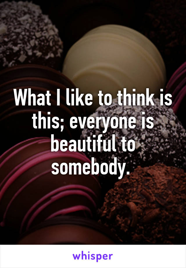 What I like to think is this; everyone is beautiful to somebody. 