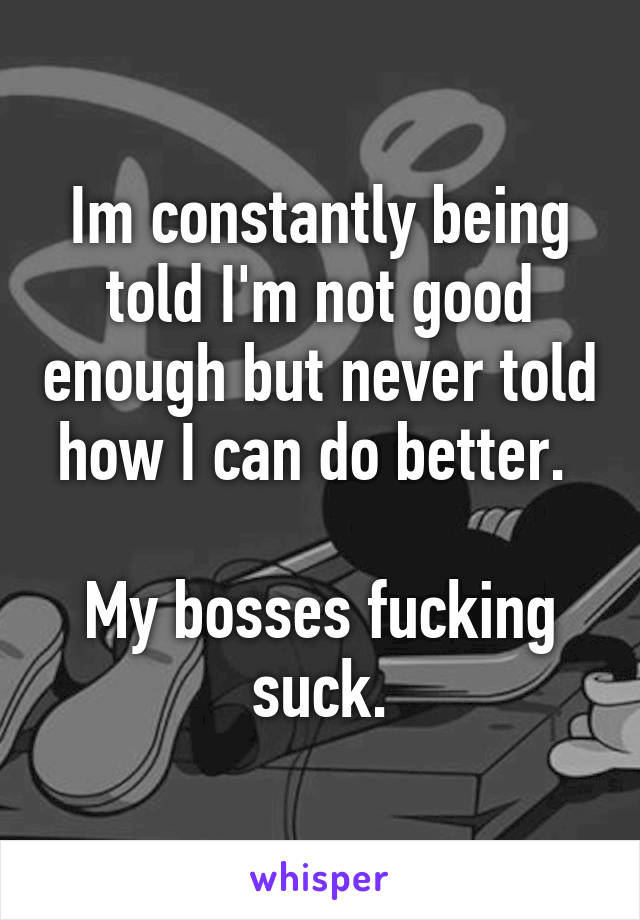 Im constantly being told I'm not good enough but never told how I can do better. 

My bosses fucking suck.