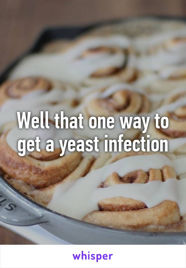 Well that one way to get a yeast infection