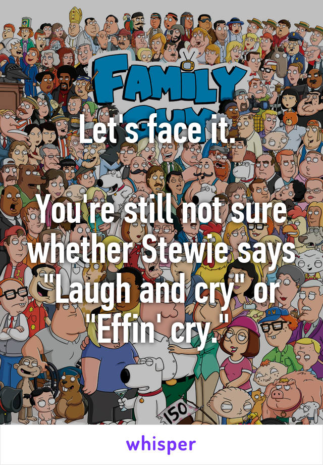 Let's face it. 

You're still not sure whether Stewie says "Laugh and cry" or "Effin' cry." 