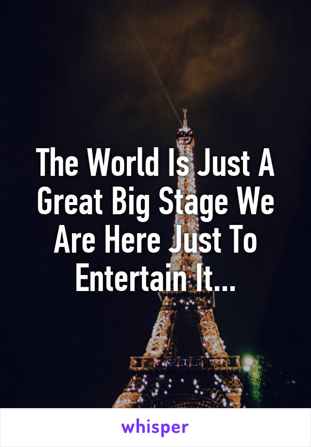 The World Is Just A Great Big Stage We Are Here Just To Entertain It...