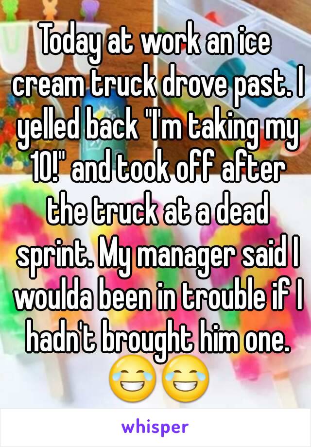 Today at work an ice cream truck drove past. I yelled back "I'm taking my 10!" and took off after the truck at a dead sprint. My manager said I woulda been in trouble if I hadn't brought him one. 😂😂