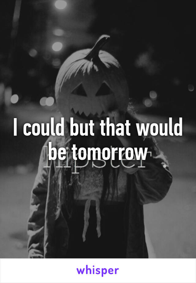 I could but that would be tomorrow