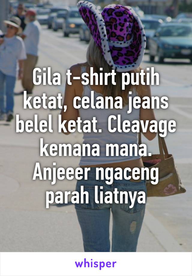 Gila t-shirt putih ketat, celana jeans belel ketat. Cleavage kemana mana. Anjeeer ngaceng parah liatnya