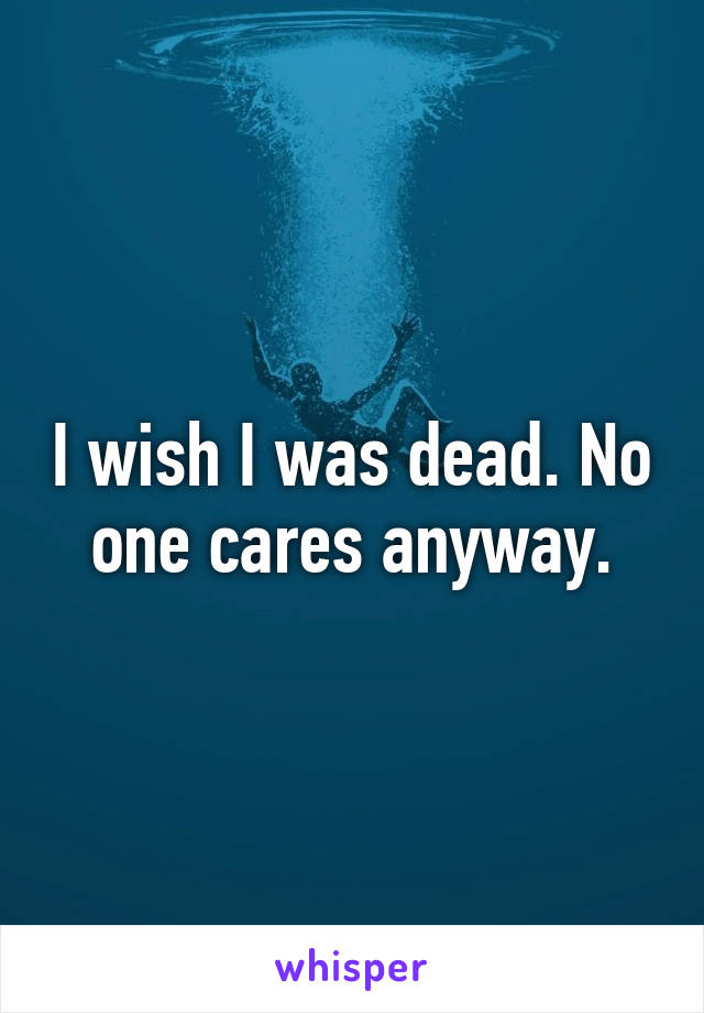 I wish I was dead. No one cares anyway.