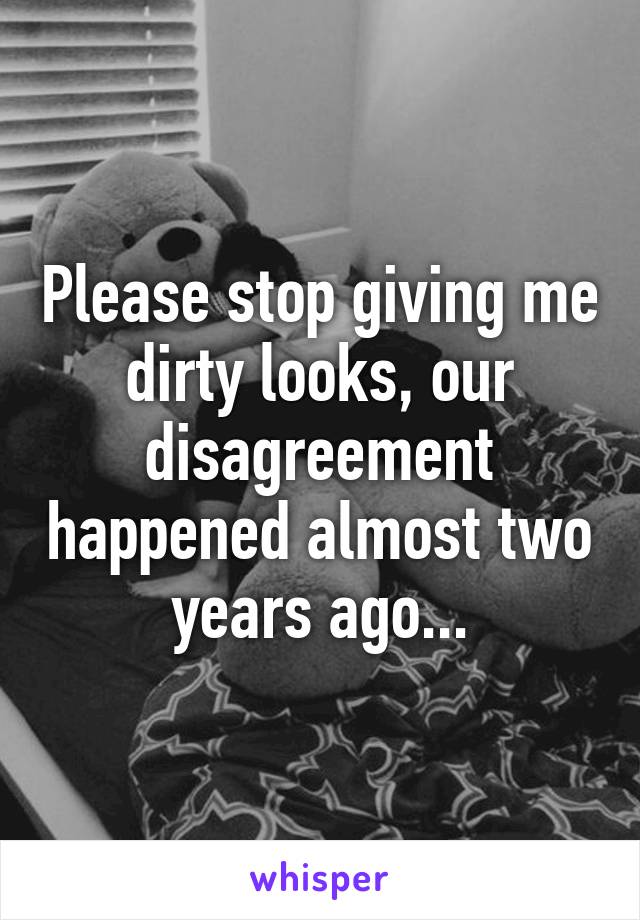 Please stop giving me dirty looks, our disagreement happened almost two years ago...