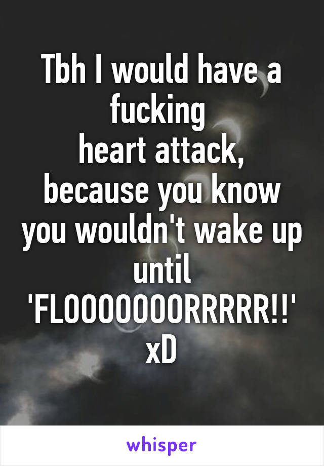 Tbh I would have a fucking 
heart attack, because you know you wouldn't wake up until 'FLOOOOOOORRRRR!!'
xD
